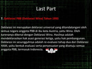 Last Part
7. Deklarasi PBB (Deklarasi Wina) Tahun 1993
Deklarasi ini merupakan deklarasi universal yang ditandatangani oleh
semua negara anggota PBB di ibu kota Austria, yaitu Wina. Oleh
karenanya dikenal dengan Deklarasi Wina. Hasilnya adalah
mendeklarasikan hak asasi generasi ketiga, yaitu hak pembangunan.
Deklarasi ini sesungguhnya adalah re-evaluasi tahap dua dari Deklarasi
HAM, yaitu bentuk evaluasi serta penyesuaian yang disetuju semua
anggota PBB, termasuk Indonesia.
 