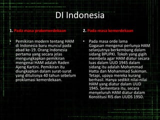 DI Indonesia
1. Pada masa prakemerdekaan
• Pemikiran modern tentang HAM
di Indonesia baru muncul pada
abad ke-19. Orang Indonesia
pertama yang secara jelas
mengungkapkan pemikiran
mengenai HAM adalah Raden
Ajeng Kartini. Pemikiran itu
diungkapkan dalam surat-surat
yang ditulisnya 40 tahun sebelum
proklamasi kemerdekaan.
2. Pada masa kemerdekaan
• Pada masa orde lama
Gagasan mengenai perlunya HAM
selanjutnya berkembang dalam
sidang BPUPKI. Tokoh yang gigih
membela agar HAM diatur secara
luas dalam UUD 1945 dalam
sidang itu adalah Mohammad
Hatta dan Mohammad Sukiman.
Tetapi, upaya mereka kurang
berhasil. Hanya sedikit nilai-nilai
HAM yang diatur dalam UUD
1945. Sementara itu, secara
menyeluruh HAM diatur dalam
Konstitusi RIS dan UUDS 1950.
 