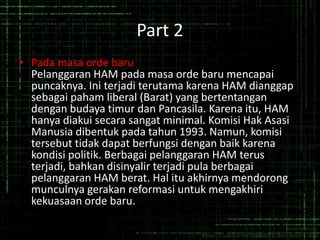 Part 2
• Pada masa orde baru
Pelanggaran HAM pada masa orde baru mencapai
puncaknya. Ini terjadi terutama karena HAM dianggap
sebagai paham liberal (Barat) yang bertentangan
dengan budaya timur dan Pancasila. Karena itu, HAM
hanya diakui secara sangat minimal. Komisi Hak Asasi
Manusia dibentuk pada tahun 1993. Namun, komisi
tersebut tidak dapat berfungsi dengan baik karena
kondisi politik. Berbagai pelanggaran HAM terus
terjadi, bahkan disinyalir terjadi pula berbagai
pelanggaran HAM berat. Hal itu akhirnya mendorong
munculnya gerakan reformasi untuk mengakhiri
kekuasaan orde baru.
 