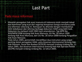 Last Part
Pada masa reformasi
• Masalah penegakan hak asasi manusia di Indonesia telah menjadi tekad
dan komitmen yang kuat dari segenap komponen bangsa terutama pada
era reformasi sekarang ini. Kemajuan itu ditandai dengan membaiknya
iklim kebebasan dan lahirnya berbagai dokumen HAM yang lebih baik.
Dokumen itu meliputi UUD 1945 hasil amendemen, Tap MPR No.
XVII/MPR/1998 tentang Hak Asasi Manusia, UU No. 39 tahun 1999
tentang Hak Asasi Manusia, dan UU No. 26 tahun 2000 tentang Pengadilan
Hak Asasi Manusia.
Pada tahun 2005, pemerintah meratifikasi dua instrumen yang sangat
penting dalam penegakan HAM, yaitu Kovenan Internasional tentang Hak-
Hak Ekonomi, Sosial dan Budaya (ICESCR) menjadi Undang-Undang No. 11
tahun 2005, dan Kovenan Internasional tentang Hak-Hak Sipil dan Politik
(ICCPR) menjadi Undang-Undang No. 12 tahun 2005.
 