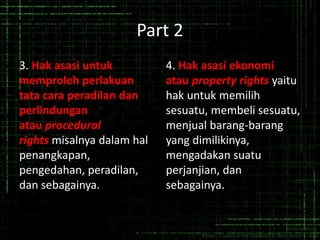 Part 2
3. Hak asasi untuk
memproleh perlakuan
tata cara peradilan dan
perlindungan
atau procedural
rights misalnya dalam hal
penangkapan,
pengedahan, peradilan,
dan sebagainya.
4. Hak asasi ekonomi
atau property rights yaitu
hak untuk memilih
sesuatu, membeli sesuatu,
menjual barang-barang
yang dimilikinya,
mengadakan suatu
perjanjian, dan
sebagainya.
 