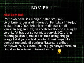 BOM BALI
Aksi Bom Bali
Peristiwa bom Bali menjadi salah satu aksi
terorisme terbesar di Indonesia. Peristiwa ini terjadi
pada tahun 2002. Sebuah bom diledakkan di
kawasan Legian Kuta, Bali oleh sekelompok jaringan
teroris. Akibat peristiwa ini, sebanyak 202 orang
meninggal dunia, mulai dari turis asing hingga
warga lokal yang ada di sekitar lokasi. Kepanikan
sempat melanda di penjuru Nusantara akibat
peristiwa ini. Aksi bom Bali ini juga banyak memicu
tindakan terorisme di kemudian hari.
 