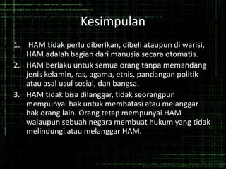 Kesimpulan
1. HAM tidak perlu diberikan, dibeli ataupun di warisi,
HAM adalah bagian dari manusia secara otomatis.
2. HAM berlaku untuk semua orang tanpa memandang
jenis kelamin, ras, agama, etnis, pandangan politik
atau asal usul sosial, dan bangsa.
3. HAM tidak bisa dilanggar, tidak seorangpun
mempunyai hak untuk membatasi atau melanggar
hak orang lain. Orang tetap mempunyai HAM
walaupun sebuah negara membuat hukum yang tidak
melindungi atau melanggar HAM.
 