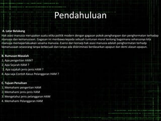 Pendahuluan
A. Latar Belakang
Hak asasi manusia merupakan suatu etika politik modern dengan gagasan pokok penghargaan dan penghormatan terhadap
manusia dan kemanusiaan. Gagasan ini menbawa kepada sebuah tuntunan moral tentang bagaimana seharusnya kita
manusia memeperlakuakan sesama manusia. Esensi dari konsep hak asasi manusia adalah penghormatan terhadp
kemanusiaan seseorang tanpa terkecuali dan tanpa ada diskriminasi berdasarkan apapun dan demi alasan apapun.
B. Rumusan Masalah
1. Apa pengertian HAM?
2. Apa Sejarah HAM ?
3. Apa sajakah jenis-jenis HAM ?
4. Apa saja Contoh Kasus Pelanggaran HAM ?
C. Tujuan Penulisan
1. Memahami pengertian HAM
2. Memahami jenis-jenis HAM
3. Mengetahui jenis pelanggaran HAM
4. Memahami Pelanggaran HAM
 