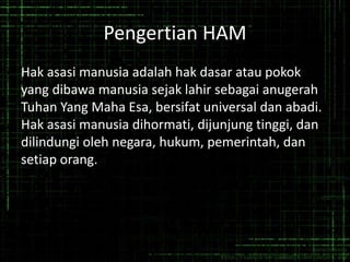 Pengertian HAM
Hak asasi manusia adalah hak dasar atau pokok
yang dibawa manusia sejak lahir sebagai anugerah
Tuhan Yang Maha Esa, bersifat universal dan abadi.
Hak asasi manusia dihormati, dijunjung tinggi, dan
dilindungi oleh negara, hukum, pemerintah, dan
setiap orang.
 