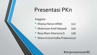 Presentasi PKn
Anggota :
• Khansa Hanun Afifah (11)
• Mukminan Arief Hdayadi (16)
• Reza Ilham Kharisma D (18)
• Wisnu KrisnaYudha Pratama(20)
#smpn1wonosari8C
 