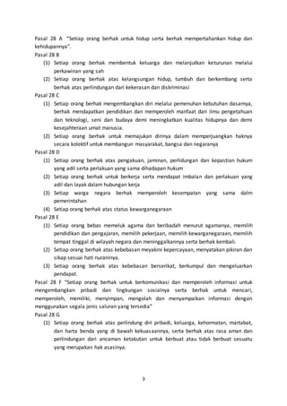 3
Pasal 28 A “Setiap orang berhak untuk hidup serta berhak mempertahankan hidup dan
kehidupannya”.
Pasal 28 B
(1) Setiap orang berhak membentuk keluarga dan melanjutkan keturunan melalui
perkawinan yang sah
(2) Setiap orang berhak atas kelangsungan hidup, tumbuh dan berkembang serta
berhak atas perlindungan dari kekerasan dan diskriminasi
Pasal 28 C
(1) Setiap orang berhak mengembangkan diri melalui pemenuhan kebutuhan dasarnya,
berhak mendapatkan pendidikan dan memperoleh manfaat dari ilmu pengetahuan
dan teknologi, seni dan budaya demi meningkatkan kualitas hidupnya dan demi
kesejahteraan umat manusia.
(2) Setiap orang berhak untuk memajukan dirinya dalam memperjuangkan haknya
secara kolektif untuk membangun masyarakat, bangsa dan negaranya
Pasal 28 D
(1) Setiap orang berhak atas pengakuan, jaminan, perlidungan dan kepastian hukum
yang adil serta perlakuan yang sama dihadapan hukum
(2) Setiap orang berhak untuk berkerja serta mendapat imbalan dan perlakuan yang
adil dan layak dalam hubungan kerja
(3) Setiap warga negara berhak memperoleh kesempatan yang sama dalm
pemerintahan
(4) Setiap orang berhak atas status kewarganegaraan
Pasal 28 E
(1) Setiap orang bebas memeluk agama dan beribadah menurut agamanya, memilih
pendidikan dan pengajaran, memilih pekerjaan, memilih kewarganegaraan, memilih
tempat tinggal di wilayah negara dan meninggalkannya serta berhak kembali.
(2) Setiap orang berhak atas kebebasan meyakini kepercayaan, menyatakan pikiran dan
sikap sesuai hati nuraninya.
(3) Setiap orang berhak atas kebebasan berserikat, berkumpul dan mengeluarkan
pendapat.
Pasal 28 F “Setiap orang berhak untuk berkomunikasi dan memperoleh informasi untuk
mengembangkan pribadi dan lingkungan sosialnya serta berhak untuk mencari,
memperoleh, memiliki, menyimpan, mengolah dan menyampaikan informasi dengan
menggunakan segala jenis saluran yang tersedia”
Pasal 28 G
(1) Setiap orang berhak atas perlindung diri pribadi, keluarga, kehormatan, martabat,
dan harta benda yang di bawah kekuasaannya, serta berhak atas rasa aman dan
perlindungan dari ancaman ketakutan untuk berbuat atau tidak berbuat sesuatu
yang merupakan hak asasinya.
 