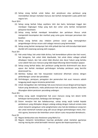 4
(2) Setiap orang berhak untuk bebas dari penyiksaan atau perlakuan yang
merendahkan derajat martabat manusia dan berhak memperoleh suaka politik dari
negara lain.
Pasal 28 H
(1) Setiap orang berhak hidup sejahtera lahir dan batin, bertempat tinggal dan
mendapat lingkungan hidup yang baik dan sehat serta berhak memperoleh
pelayanan kesehatan.
(2) Setiap orang berhak mendapat kemudahan dan perlakuan khusus untuk
memperoleh kesempatan dan manfaat yang sama guna mencapai persamaan dan
keadilan
(3) Setiap orang berhak atas imbalan jaminan sosial yang memungkinkan
pengembangan dirinya secara utuh sebagai manusia yang bermartabat
(4) Setiap orang berhak mempunyai hak milik pribadi dan hak milik tersebut tidak boleh
diambil alih sewenang-wenang oleh siapapun.
Pasal 28 I
(1) Hak untuk hidup, hak untuk tidak disiksa, hak kemerdekaan pikiran dan hati nurani,
hak beragama, hak untuk tidak diperbudak, hak untuk diakui sebagai pribadi
dihadapan hukum, dan hak untuk tidak dituntut atas dasar hukum yang berlaku
surut adalah hak asasi manusia yang tidak dapat dikurangi dalam keadaan apapun.
(2) Setiap orang berhak bebas dari perlakuan yanbg bersifat diskriminatif atas dasar
apaun dan berhak mendapat perlindungan terhadap perlakuan yang bersifat
diskriminatif itu.
(3) Identitas budaya dan hak masyarakat tradisional dihormati selaras dengan
perkembangan zaman dan peradaban.
(4) Perlindungan, pemajuan, penegakan dan pemenuhan hak asasi manusia adalah
tanggung jawab negara terutama pemerintah
(5) Untuk menegakkan dan melindungi hak asaso manusia sesuai dengan prinsip negara
hukum yang demokrastis, maka pelaksanaan hak asasi manusia dijamin, diatur dan
dituangkan dalam peraturan perundang-undangan.
Pasal 28 J
(1) Setiap orang wajib menghormati hak asasi manusia orang lain dalam tertib
kehidupan bermasyarakat, berbangsa dan bernegara.
(2) Dalam menajlan hak dan kebebasannya, setiap orang wajib tunduk kepada
pembatasan yang ditetapkan dengan undang-undang dengan maksud semata-mata
untuk menjamin pengakuan serta penghormatan atas hak dan kebebasan orang lain
dan untuk memenuhi tuntutan yang adil sesuai dengan pertimabangan moral, nilai-
nilai agama, keamanan dan ketertiban umum dalam suatu masyarakat demokrastis.
Pasal 29
(1) Negara berdasarkan atas Ketuhanan yang Maha Esa
(2) Negara menjamin kemerdekaan tiap-tiap penduduk untuk memeluk agamanya
masing-masing dan untuk berinadah menurut agama dan kepercayaannya itu.
 