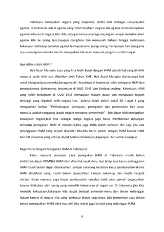 6
Indonesia merupakan negara yang majemuk, terdiri dari berbagai suku,ras,dan
agama. di Indonesia ada 6 agama yang telah disahkan negara kita,agama islam merupakan
agama terbesar di negara kita. Kita sebagai manusia beragama jangan sampai memakasakan
agama kita ke orang lain,maupun menghina dan memusuhi bahkan hingga melakukan
kekerasan terhadap pemeluk agama lainnya,karena setiap orang mempunyai hak beragama
sesuai keinginan mereka dan itu merupakan hak asasi manusia yang harus kita hargai.
Apa definisi dari HAM ?
Hak Asasi Manusia atau yang kita lebih kenal dengan HAM adalah hak yang dimiliki
manusia sejak lahir dan diberikan oleh Tuhan YME. Hak Asasi Manusia diantaranya hak
untuk hidup,belajar,merdeka,beragama,dll. Konstitusi di Indonesia telah mengatur HAM dan
penegakannya diantaranya tercantum di UUD 1945 dan Undang-undang. Ketentuan HAM
yang telah tercantum di UUD 1945 merupakan hukum dasar dan merupakan hukum
tertinggi yang dipatuhi oleh negara kita karena itulah dalam pasal 28 I ayat 4 yang
menyatakan bahwa “Perlindungan, pemajuan, penegakan dan pemenuhan hak asasi
manusia adalah tanggung jawab negara terutama pemerintah” . Meskipun HAM merupakan
kewajiban negara,tapi kita sebagai warga negara juga harus memberikan dukungan
terhadap penegakan HAM di Indonesia,kita juga tidak boleh berdiam diri saja jika ada
pelanggaran HAM yang terjadi disekitar kita,kita harus peduli dengan HAM karena HAM
bersifat universal yang artinya dapat berlaku dimanapun,kapanpun dan untuk siapapun.
Bagaimana dengan Penegakan HAM di Indonesia?
Kalau menurut pendapat saya penegakan HAM di Indonesia masih belum
efektif,meskipun KOMNAS HAM telah dibentuk sejak dulu, tapi tetap saja kasus pelanggaran
HAM masih belum dapat diselesaikan sampai sekarang misalnya kasus pembunuhan aktivis
HAM alm.Munir yang masih belum terpecahkan sampai sekarang dan masih menjadi
misteri. Kalau menurut saya kasus pembunuhan tersebut tidak akan pernah terpecahkan
karena dilakukan oleh orang yang memiliki kekuasaan di negeri ini. Di Indonesia jika kita
memiliki kekuasaan,kekayaan kita dapat berbuat semenah-mena dan berani melanggar
hukum karena di negara kita uang berkuasa diatas segalanya. Jika pemerintah saja belum
berani menegakkan HAM tidak mustahil jika rakyat juga banyak yang melanggar HAM.
 