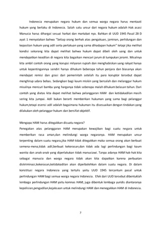 7
Indonesia merupakan negara hukum dan semua warga negara harus mentaati
hukum yang berlaku di Indonesia. Salah satu unsur dari negara hukum adalah Hak asasi
Manusia harus dihargai sesuai harkat dan martabat nya. Bahkan di UUD 1945 Pasal 28 D
ayat 1 menyatakan bahwa “Setiap orang berhak atas pengakuan, jaminan, perlidungan dan
kepastian hukum yang adil serta perlakuan yang sama dihadapan hukum” tetapi jika melihat
kondisi sekarang kita dapat melihat bahwa hukum dapat dibeli oleh uang dan untuk
mendapatkan keadilan di negara kita bagaikan mencari jarum di tumpukan jerami. Misalnya
kita ambil contoh orang yang korupsi milyaran rupiah dan menghabiskan uang rakyat hanya
untuk kepentingannya sendiri hanya dihukum beberapa tahun penjara dan biasanya akan
mendapat remisi dan grasi dari pemerintah setelah itu para koruptor tersebut dapat
menghirup udara bebas. Sedangkan bagi kaum miskin yang bersalah dan melanggar hukum
misalnya mencuri bambu yang harganya tidak seberapa malah dihukum belasan tahun. Dari
contoh yang diatas kita dapat melihat bahwa pelanggaran HAM dan ketidakadilan masih
sering kita jumpai. Adil bukan berarti memberikan hukuman yang sama bagi pelanggar
hukum,tetapi esensi adil adalah bagaimana hukuman itu disesuaikan dengan tindakan yang
dilakukan oleh pelanggar hukum dan bersifat objektif.
Mengapa HAM harus ditegakkan disuatu negara?
Penegakan atas pelanggaran HAM merupakan kewajiban bagi suatu negara untuk
memberikan rasa aman,dan melindungi warga negaranya. HAM merupakan unsur
terpenting dalam suatu negara,jika HAM tidak ditegakkan maka semua orang akan berbuat
semena-mena,tidak adil,berbuat kekerasan,dan tidak ada lagi perlindungan bagi kaum
wanita dan anak-anak yang diperlakukan tidak manusiawi. Tanpa adanya HAM hak-hak kita
sebagai manusia dan warga negara tidak akan kita dapatkan karena perbuatan
diskriminasi,kekerasan,ketidakadilan akan diperbolehkan dalam suatu negara. Di dalam
konstitusi negara Indonesia yang tertulis yaitu UUD 1945 tercantum pasal untuk
perlindungan HAM bagi semua warga negara Indonesia. Efek dari UUD tersebut dibentuklah
lembaga perlindungan HAM yaitu komnas HAM, juga dibentuk lembaga yuridis diantaranya
kepolisian,pengadilan,kejaksaan untuk melindungi HAM dan menegakkan HAM di Indonesia.
 