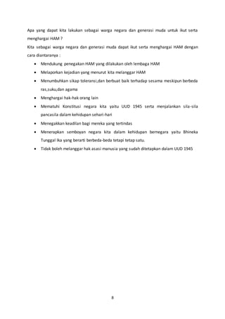 8
Apa yang dapat kita lakukan sebagai warga negara dan generasi muda untuk ikut serta
menghargai HAM ?
Kita sebagai warga negara dan generasi muda dapat ikut serta menghargai HAM dengan
cara diantaranya :
 Mendukung penegakan HAM yang dilakukan oleh lembaga HAM
 Melaporkan kejadian yang menurut kita melanggar HAM
 Menumbuhkan sikap toleransi,dan berbuat baik terhadap sesama meskipun berbeda
ras,suku,dan agama
 Menghargai hak-hak orang lain
 Mematuhi Konstitusi negara kita yaitu UUD 1945 serta menjalankan sila-sila
pancasila dalam kehidupan sehari-hari
 Menegakkan keadilan bagi mereka yang tertindas
 Menerapkan semboyan negara kita dalam kehidupan bernegara yaitu Bhineka
Tunggal Ika yang berarti berbeda-beda tetapi tetap satu.
 Tidak boleh melanggar hak asasi manusia yang sudah ditetapkan dalam UUD 1945
 