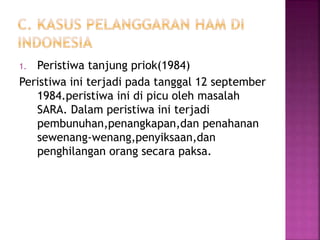1. Peristiwa tanjung priok(1984)
Peristiwa ini terjadi pada tanggal 12 september
1984.peristiwa ini di picu oleh masalah
SARA. Dalam peristiwa ini terjadi
pembunuhan,penangkapan,dan penahanan
sewenang-wenang,penyiksaan,dan
penghilangan orang secara paksa.
 
