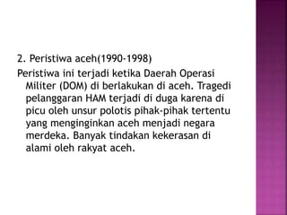 2. Peristiwa aceh(1990-1998)
Peristiwa ini terjadi ketika Daerah Operasi
Militer (DOM) di berlakukan di aceh. Tragedi
pelanggaran HAM terjadi di duga karena di
picu oleh unsur polotis pihak-pihak tertentu
yang menginginkan aceh menjadi negara
merdeka. Banyak tindakan kekerasan di
alami oleh rakyat aceh.
 