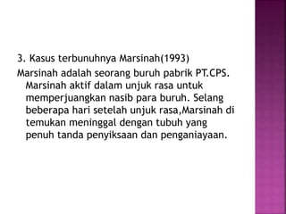 3. Kasus terbunuhnya Marsinah(1993)
Marsinah adalah seorang buruh pabrik PT.CPS.
Marsinah aktif dalam unjuk rasa untuk
memperjuangkan nasib para buruh. Selang
beberapa hari setelah unjuk rasa,Marsinah di
temukan meninggal dengan tubuh yang
penuh tanda penyiksaan dan penganiayaan.
 