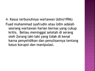 4. Kasus terbunuhnya wartawan Udin(1996)
Fuad muhammad syafrudin atau Udin adalah
seorang wartawan harian bernas yang cukup
kritis. Beliau meninggal setelah di serang
oleh 2orang laki-laki yang tidak di kenal
karna penyelidikan dan penulisannya tentang
kasus korupsi dan manipulasi.
 