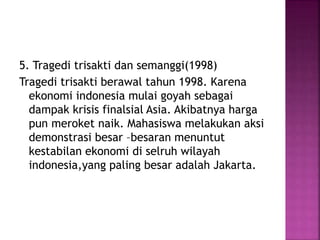 5. Tragedi trisakti dan semanggi(1998)
Tragedi trisakti berawal tahun 1998. Karena
ekonomi indonesia mulai goyah sebagai
dampak krisis finalsial Asia. Akibatnya harga
pun meroket naik. Mahasiswa melakukan aksi
demonstrasi besar –besaran menuntut
kestabilan ekonomi di selruh wilayah
indonesia,yang paling besar adalah Jakarta.
 