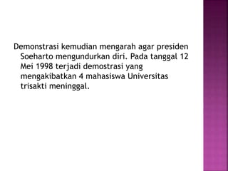 Demonstrasi kemudian mengarah agar presiden
Soeharto mengundurkan diri. Pada tanggal 12
Mei 1998 terjadi demostrasi yang
mengakibatkan 4 mahasiswa Universitas
trisakti meninggal.
 