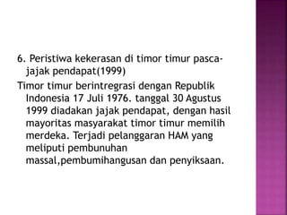 6. Peristiwa kekerasan di timor timur pasca-
jajak pendapat(1999)
Timor timur berintregrasi dengan Republik
Indonesia 17 Juli 1976. tanggal 30 Agustus
1999 diadakan jajak pendapat, dengan hasil
mayoritas masyarakat timor timur memilih
merdeka. Terjadi pelanggaran HAM yang
meliputi pembunuhan
massal,pembumihangusan dan penyiksaan.
 
