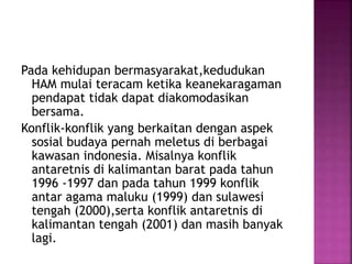 Pada kehidupan bermasyarakat,kedudukan
HAM mulai teracam ketika keanekaragaman
pendapat tidak dapat diakomodasikan
bersama.
Konflik-konflik yang berkaitan dengan aspek
sosial budaya pernah meletus di berbagai
kawasan indonesia. Misalnya konflik
antaretnis di kalimantan barat pada tahun
1996 -1997 dan pada tahun 1999 konflik
antar agama maluku (1999) dan sulawesi
tengah (2000),serta konflik antaretnis di
kalimantan tengah (2001) dan masih banyak
lagi.
 
