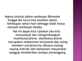 Makna tersirat dalam semboyan Bhinneka
Tunggal Ika harus kita amalkan dalam
kehidupan sehari-hari sehingga tidak hanya
menjadi semboyan belaka.
Hal ini dapat kita ciptakan jika kita
memumpuk dan mengembangkan
multikulturalisme. Multikulturalisme
merupakan mekanisme kerjasama dan saling
memberi (reciprotcity) dimana masing-
masing individu dan komponen masyarakat
sanggup memberikan tempat,menenggang.
 