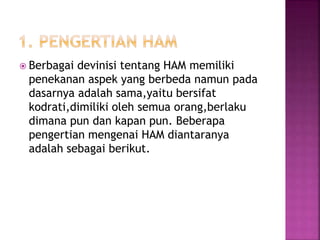  Berbagai devinisi tentang HAM memiliki
penekanan aspek yang berbeda namun pada
dasarnya adalah sama,yaitu bersifat
kodrati,dimiliki oleh semua orang,berlaku
dimana pun dan kapan pun. Beberapa
pengertian mengenai HAM diantaranya
adalah sebagai berikut.
 