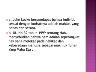  a. John Locke berpendapat bahwa individu
sesuai dengan kodratnya adalah mahluk yang
bebas dan setara.
 b. UU No.39 tahun 1999 tentang HAM
menyebutkan bahwa ham adalah seperangkat
hak yang melekat pada hakikat dan
keberadaan manusia sebagai makhluk Tuhan
Yang Maha Esa .
 