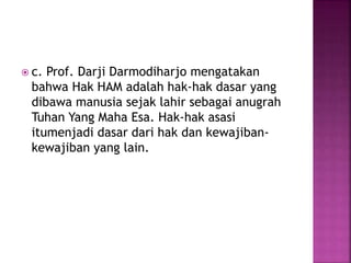  c. Prof. Darji Darmodiharjo mengatakan
bahwa Hak HAM adalah hak-hak dasar yang
dibawa manusia sejak lahir sebagai anugrah
Tuhan Yang Maha Esa. Hak-hak asasi
itumenjadi dasar dari hak dan kewajiban-
kewajiban yang lain.
 