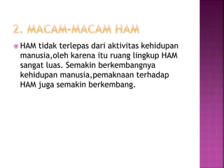  HAM tidak terlepas dari aktivitas kehidupan
manusia,oleh karena itu ruang lingkup HAM
sangat luas. Semakin berkembangnya
kehidupan manusia,pemaknaan terhadap
HAM juga semakin berkembang.
 