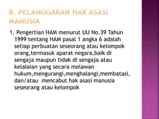 1. Pengertian HAM menurut UU No.39 Tahun
1999 tentang HAM pasal 1 angka 6 adalah
setiap perbuatan seseorang atau kelompok
orang,termasuk aparat negara,baik di
sengaja maupun tidak di sengaja atau
kelalaian yang secara melawan
hukum,mengurangi,menghalangi,membatasi,
dan/atau mencabut hak asasi manusia
seseorang atau kelompok
 