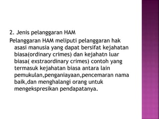 2. Jenis pelanggaran HAM
Pelanggaran HAM meliputi pelanggaran hak
asasi manusia yang dapat bersifat kejahatan
biasa(ordinary crimes) dan kejahatn luar
biasa( exstraordinary crimes) contoh yang
termasuk kejahatan biasa antara lain
pemukulan,penganiayaan,pencemaran nama
baik,dan menghalangi orang untuk
mengekspresikan pendapatanya.
 