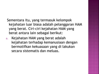 Sementara itu, yang termasuk kelompok
kejahatan luar biasa adalah pelanggaran HAM
yang berat. Ciri-ciri kejahatan HAM yang
berat antara lain sebagai berikut:
a. Kejahatan HAM yang berat adalah
kejahatan terhadap kemanusiaan dengan
bermotifkan kekuasaan yang di lakukan
secara sistematis dan meluas.
 
