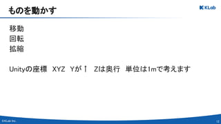 12 
移動 
回転 
拡縮 
 
Unityの座標　XYZ　Yが↑　Zは奥行　単位は1mで考えます 
 
ものを動かす 
 