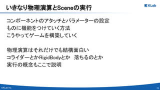15 
コンポーネントのアタッチとパラメーターの設定 
ものに機能をつけていく方法 
こうやってゲームを構築していく 
 
物理演算はそれだけでも結構面白い 
コライダーとかRigidBodyとか　落ちるのとか 
実行の概念もここで説明 
いきなり物理演算とSceneの実行 
 