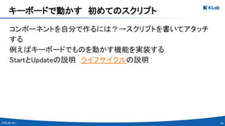 16 
コンポーネントを自分で作るには？→スクリプトを書いてアタッチ
する 
例えばキーボードでものを動かす機能を実装する 
StartとUpdateの説明　ライフサイクルの説明 
キーボードで動かす　初めてのスクリプト 
 