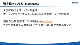 18 
スクリプトでオブジェクトの生成 
オーディオを使ってみる　AudioClipと空間オーディオの説明 
 
簡単な効果音作成ソフトの紹介→KanaWave 
カナで効果音を入力するだけでそれっぽい音が作れる神ソフト 
弾を撃ってみる　Instantiate 
 