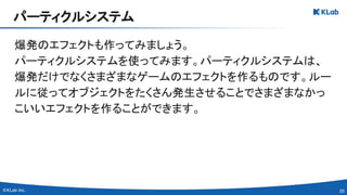 20 
爆発のエフェクトも作ってみましょう。 
パーティクルシステムを使ってみます。パーティクルシステムは、
爆発だけでなくさまざまなゲームのエフェクトを作るものです。ルー
ルに従ってオブジェクトをたくさん発生させることでさまざまなかっ
こいいエフェクトを作ることができます。 
パーティクルシステム 
 