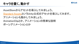 22 
AssetStoreからアセットを導入してみましょう。 
Standard AssetsというUnity公式のアセットを導入してみます。 
アニメーションも動かしてみましょう。 
AnimationClipとか、アニメーションの簡単な説明 
ボーンアニメーションとか 
キャラを置く、動かす 
 