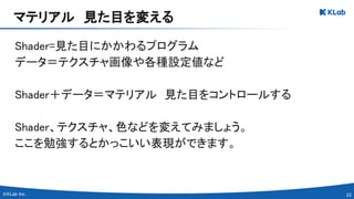 23 
Shader=見た目にかかわるプログラム 
データ＝テクスチャ画像や各種設定値など 
 
Shader＋データ＝マテリアル　見た目をコントロールする 
 
Shader、テクスチャ、色などを変えてみましょう。 
ここを勉強するとかっこいい表現ができます。 
マテリアル　見た目を変える 
 