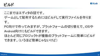 24 
ここまではエディタの話です。 
ゲームとして配布するためにはビルドして実行ファイルを作りま
す。 
PC向けで作ってみますが、プラットフォームの切り替えで、iOSや
Android向けにもビルドできます。 
ほとんど同じプロジェクトが複数のプラットフォームに簡単にビルド
できます。（いうほど簡単じゃないけど） 
ビルド 
 
