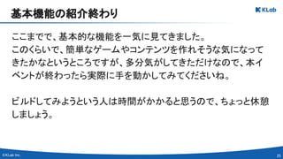 25 
ここまでで、基本的な機能を一気に見てきました。 
このくらいで、簡単なゲームやコンテンツを作れそうな気になって
きたかなというところですが、多分気がしてきただけなので、本イ
ベントが終わったら実際に手を動かしてみてくださいね。 
 
ビルドしてみようという人は時間がかかると思うので、ちょっと休憩
しましょう。 
基本機能の紹介終わり 
 
