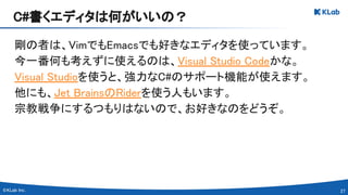 27 
剛の者は、VimでもEmacsでも好きなエディタを使っています。 
今一番何も考えずに使えるのは、Visual Studio Codeかな。 
Visual Studioを使うと、強力なC#のサポート機能が使えます。 
他にも、Jet BrainsのRiderを使う人もいます。 
宗教戦争にするつもりはないので、お好きなのをどうぞ。 
C#書くエディタは何がいいの？ 
 