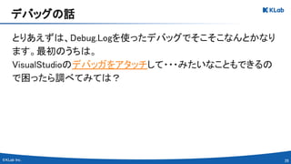28 
とりあえずは、Debug.Logを使ったデバッグでそこそこなんとかなり
ます。最初のうちは。 
VisualStudioのデバッガをアタッチして・・・みたいなこともできるの
で困ったら調べてみては？ 
デバッグの話 
 