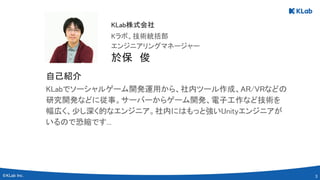 3 
KLabでソーシャルゲーム開発運用から、社内ツール作成、AR/VRなどの
研究開発などに従事。サーバーからゲーム開発、電子工作など技術を
幅広く、少し深く的なエンジニア。社内にはもっと強いUnityエンジニアが
いるので恐縮です... 
於保　俊 
エンジニアリングマネージャー 
Kラボ、技術統括部 
KLab株式会社 
自己紹介 
 