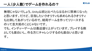 30 
無理じゃないでしょう。Unity以前と比べたらはるかに簡単になった
と思います。だけど、目指したいクオリティも求められるクオリティ
も比例してあがっているので、結局ゲームを作ってリリースする
のって並大抵のことじゃないです。 
でも、インディーゲームは最近盛り上がっています。プレイする側
としても面白いし、作る方にチャレンジするのも面白いと思いま
す。 
一人（少人数）でゲームを作れるの？ 
 