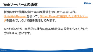 32 
折角なので簡単な例でWebの通信をやらせてみましょう。 
UnityWebRequestを使って、Github Pagesに用意したテキストデー
タを読んで、uGUIで値を表示してみます。 
 
APIを叩いたり、実用的に使うには基盤部分の設計をちゃんとした
方がいいと思います。 
Webサーバーとの通信 
 
