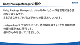 33 
Unity Package Managerは、Unity用のパッケージを管理できる便
利なシステムです。 
さまざまなライブラリなどがUPMで提供されています。 
 
.unitypackageを使うのに比べて、依存関係のチェックや追加削除
の面で圧倒的に便利です。 
便利なものは使っていきましょう。 
UnityPackageManagerの紹介 
 