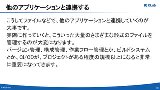 39 
こうしてファイルなどで、他のアプリケーションと連携していくのが
大事です。 
実際に作っていくと、こういった大量のさまざまな形式のファイルを
管理するのが大変になります。 
バージョン管理、構成管理、作業フロー管理とか、ビルドシステム
とか、CI/CDが、プロジェクトがある程度の規模以上になると非常
に重要になってきます。 
他のアプリケーションと連携する 
 