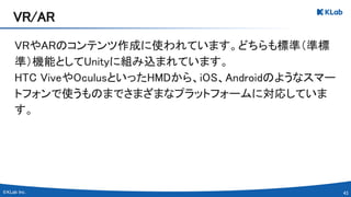 43 
VRやARのコンテンツ作成に使われています。どちらも標準（準標
準）機能としてUnityに組み込まれています。 
HTC ViveやOculusといったHMDから、iOS、Androidのようなスマー
トフォンで使うものまでさまざまなプラットフォームに対応していま
す。 
 
VR/AR 
 