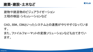 44 
建物や建造物のビジュアライゼーション 
工程の検証・シミュレーションなど 
 
CAD、BIM、CIMといったシステムとの連携がやりやすくなっていま
す。 
また、ファイルフォーマットの変換ソリューションなども出てきてい
ます。 
建築・建設・土木など 
 