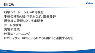 46 
科学シミュレーションの可視化 
手術の補助ARシステムなど、医療分野 
探査機の管理など、宇宙開発 
アートや教育 
災害や環境 
仕事のトレーニング 
ロボティクス　ROSというロボット用OSと連携するなど 
 
他にも 
 